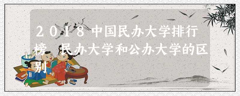 2018中国民办大学排行榜 民办大学和公办大学的区别 2018中国民办大学排行榜 民办大学和公办大学的区别