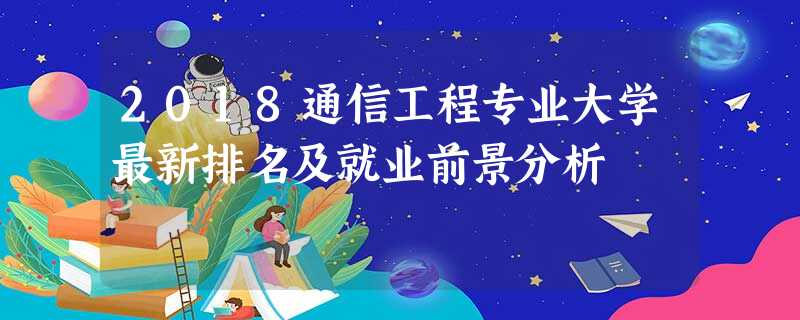 2018通信工程专业大学最新排名及就业前景分析 2018通信工程专业大学最新排名及就业前景分析