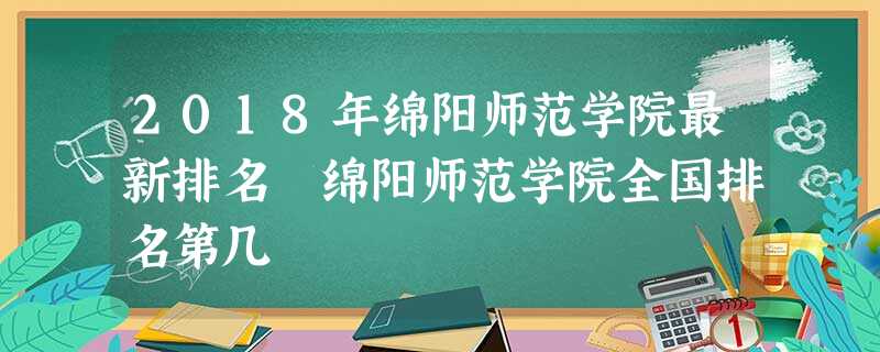 2018年绵阳师范学院最新排名 绵阳师范学院全国排名第几 2018年绵阳师范学院最新排名 绵阳师范学院全国排名第几