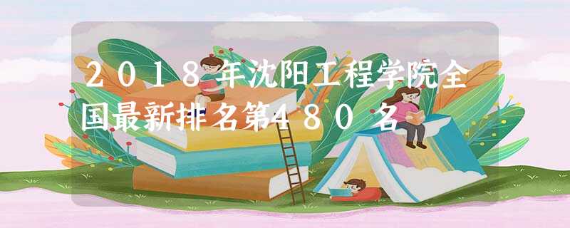 2018年沈阳工程学院全国最新排名第480名 2018年沈阳工程学院全国最新排名第480名