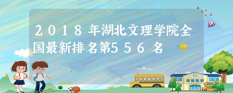 2018年湖北文理学院全国最新排名第556名 2018年湖北文理学院全国最新排名第556名