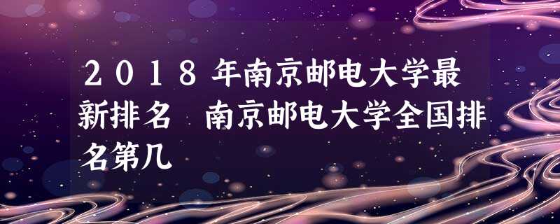 2018年南京邮电大学最新排名 南京邮电大学全国排名第几 2018年南京邮电大学最新排名 南京邮电大学全国排名第几