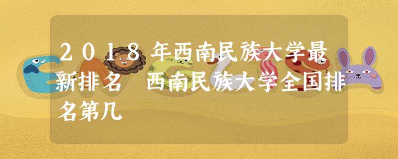 2018年西南民族大学最新排名 西南民族大学全国排名第几 2018年西南民族大学最新排名 西南民族大学全国排名第几