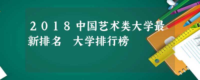 2018中国艺术类大学最新排名 大学排行榜 2018中国艺术类大学最新排名 大学排行榜