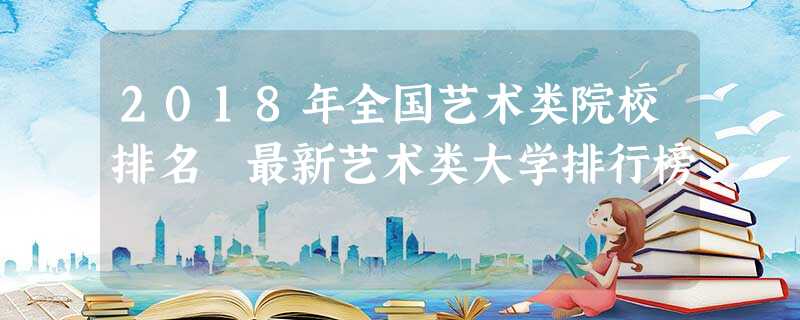 2018年全国艺术类院校排名 最新艺术类大学排行榜 2018年全国艺术类院校排名 最新艺术类大学排行榜