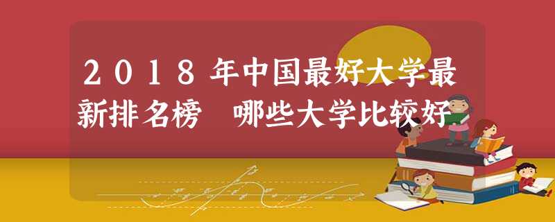 2018年中国最好大学最新排名榜 哪些大学比较好 2018年中国最好大学最新排名榜 哪些大学比较好