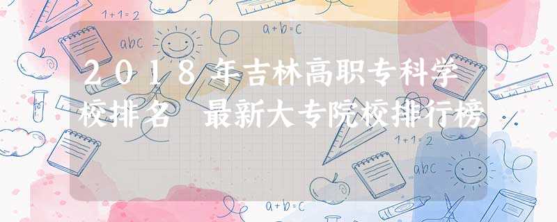 2018年吉林高职专科学校排名 最新大专院校排行榜 2018年吉林高职专科学校排名 最新大专院校排行榜