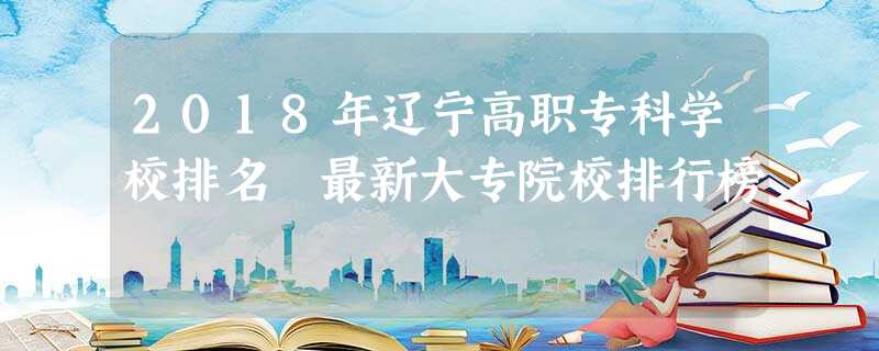 2018年辽宁高职专科学校排名 最新大专院校排行榜 2018年辽宁高职专科学校排名 最新大专院校排行榜