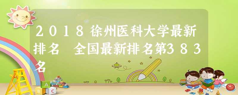 2018徐州医科大学最新排名 全国最新排名第383名 2018徐州医科大学最新排名 全国最新排名第383名