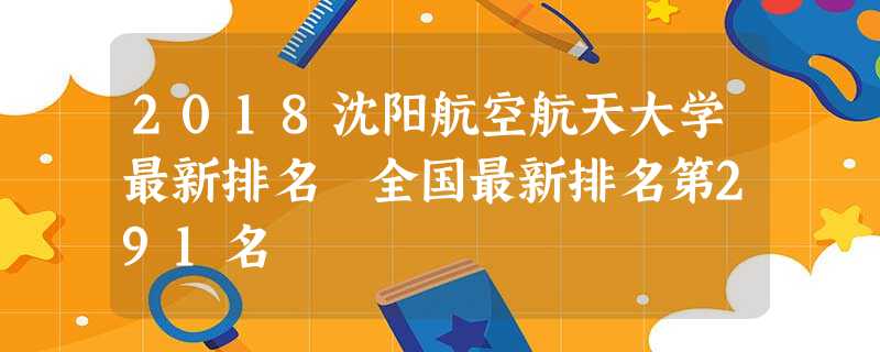 2018沈阳航空航天大学最新排名 全国最新排名第291名 2018沈阳航空航天大学最新排名 全国最新排名第291名