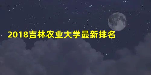 2018吉林农业大学最新排名 全国最新排名第224名 2018吉林农业大学最新排名 全国最新排名第224名