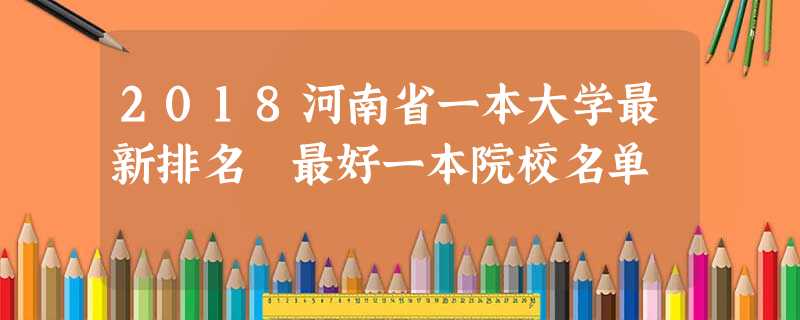 2018河南省一本大学最新排名 最好一本院校名单 2018河南省一本大学最新排名 最好一本院校名单