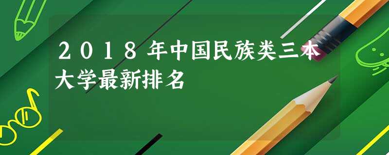 2018年中国民族类三本大学最新排名 2018年中国民族类三本大学最新排名