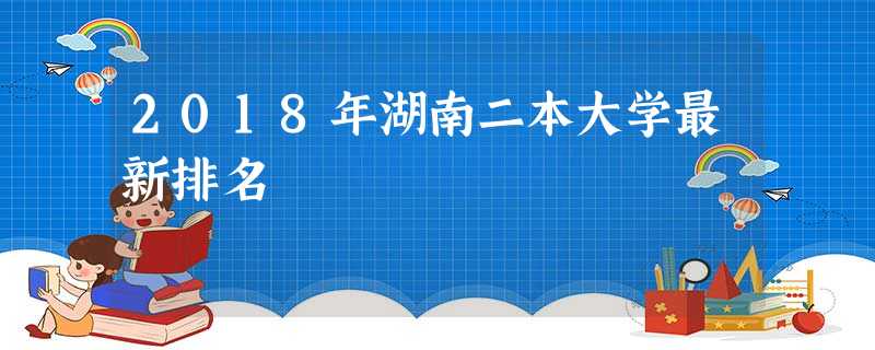 2018年湖南二本大学最新排名 2018年湖南二本大学最新排名