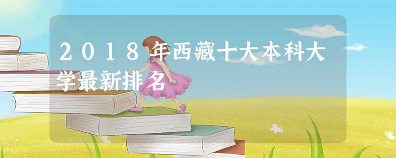 2018年西藏十大本科大学最新排名 2018年西藏十大本科大学最新排名