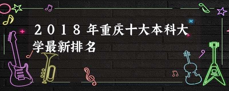 2018年重庆十大本科大学最新排名 2018年重庆十大本科大学最新排名