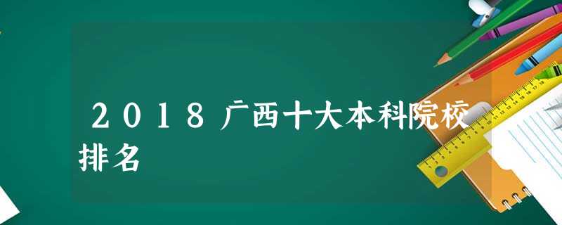 2018广西十大本科院校排名 2018广西十大本科院校排名