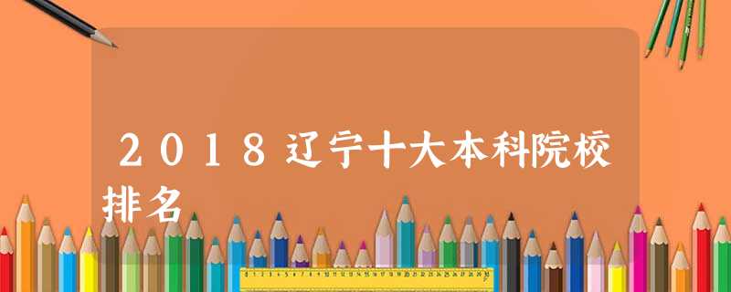 2018辽宁十大本科院校排名 2018辽宁十大本科院校排名