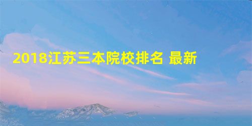 2018江苏三本院校排名 最新大学排行榜 2018江苏三本院校排名 最新大学排行榜