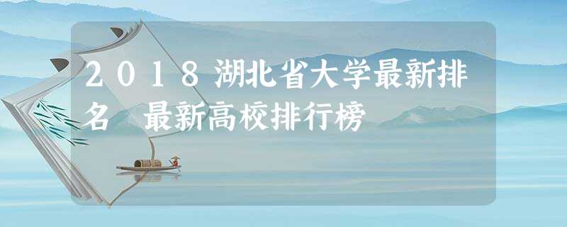 2018湖北省大学最新排名 最新高校排行榜 2018湖北省大学最新排名 最新高校排行榜