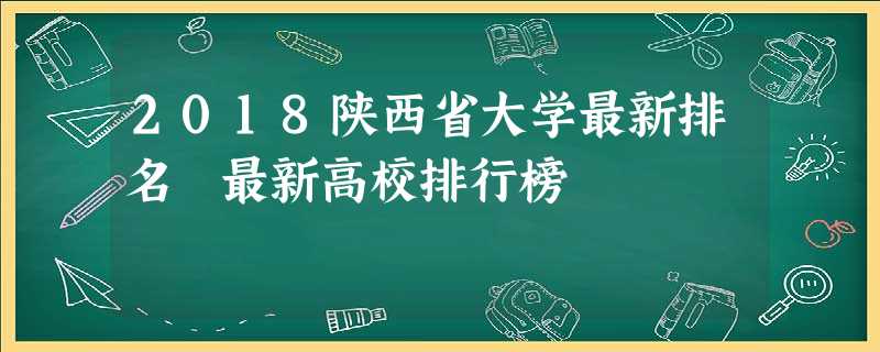 2018陕西省大学最新排名 最新高校排行榜 2018陕西省大学最新排名 最新高校排行榜