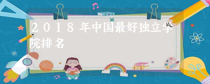 2018年中国最好独立学院排名 2018年中国最好独立学院排名