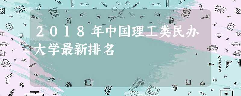 2018年中国理工类民办大学最新排名 2018年中国理工类民办大学最新排名