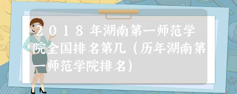 2018年湖南第一师范学院全国排名第几(历年湖南第一师范学院排名) 2018年湖南第一师范学院全国排名第几(历年湖南第一师范学院排名)
