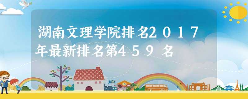湖南文理学院排名2017年最新排名第459名 湖南文理学院排名2017年最新排名第459名