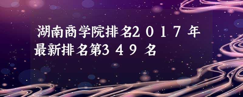 湖南商学院排名2017年最新排名第349名 湖南商学院排名2017年最新排名第349名
