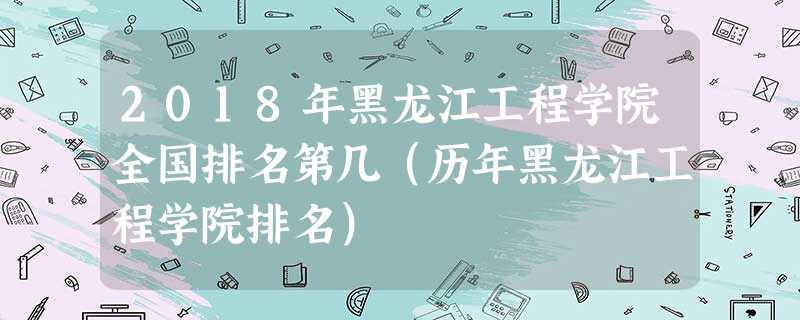 2018年黑龙江工程学院全国排名第几(历年黑龙江工程学院排名) 2018年黑龙江工程学院全国排名第几(历年黑龙江工程学院排名)