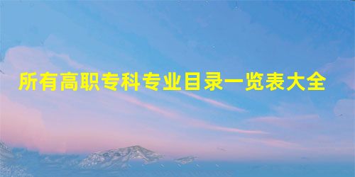 所有高职专科专业目录一览表大全 大专有哪些专业(教育部公布) 所有高职专科专业目录一览表大全 大专有哪些专业(教育部公布)