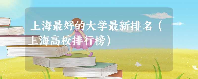 上海最好的大学最新排名(上海高校排行榜) 上海最好的大学最新排名(上海高校排行榜)