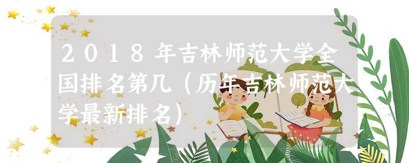 2018年吉林师范大学全国排名第几(历年吉林师范大学最新排名) 2018年吉林师范大学全国排名第几(历年吉林师范大学最新排名)