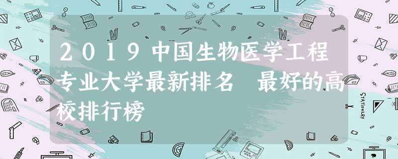 2019中国生物医学工程专业大学最新排名 最好的高校排行榜 2019中国生物医学工程专业大学最新排名 最好的高校排行榜