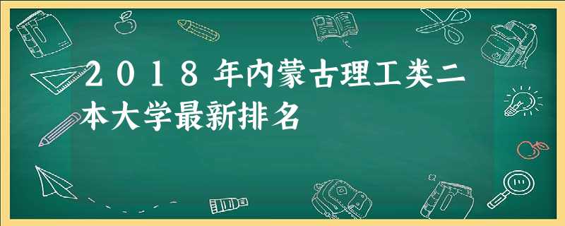 2018年内蒙古理工类二本大学最新排名 2018年内蒙古理工类二本大学最新排名