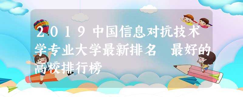 2019中国信息对抗技术学专业大学最新排名 最好的高校排行榜 2019中国信息对抗技术学专业大学最新排名 最好的高校排行榜