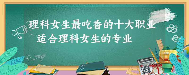 理科女生最吃香的十大职业 适合理科女生的专业 理科女生最吃香的十大职业 适合理科女生的专业