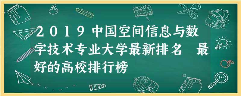 2019中国空间信息与数字技术专业大学最新排名 最好的高校排行榜 2019中国空间信息与数字技术专业大学最新排名 最好的高校排行榜