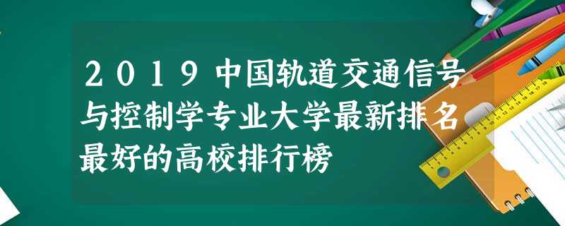 2019中国轨道交通信号与控制学专业大学最新排名 最好的高校排行榜 2019中国轨道交通信号与控制学专业大学最新排名 最好的高校排行榜