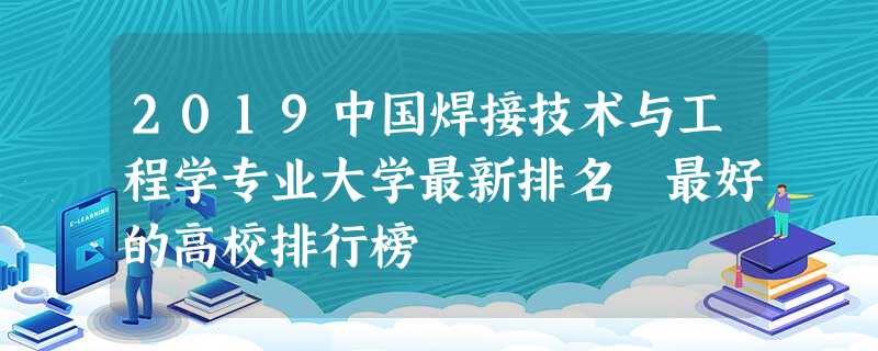 2019中国焊接技术与工程学专业大学最新排名 最好的高校排行榜 2019中国焊接技术与工程学专业大学最新排名 最好的高校排行榜
