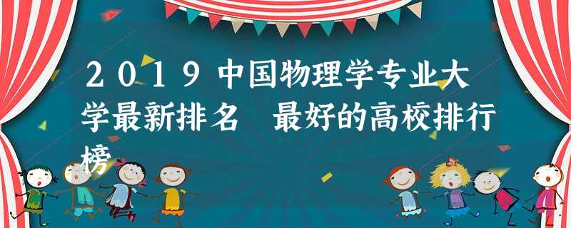 2019中国物理学专业大学最新排名 最好的高校排行榜 2019中国物理学专业大学最新排名 最好的高校排行榜
