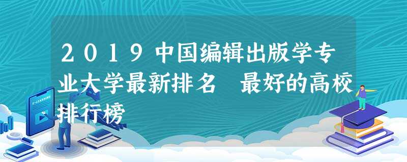 2019中国编辑出版学专业大学最新排名 最好的高校排行榜 2019中国编辑出版学专业大学最新排名 最好的高校排行榜