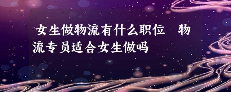 女生做物流有什么职位 物流专员适合女生做吗 女生做物流有什么职位 物流专员适合女生做吗