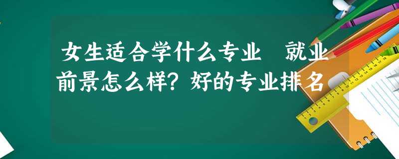 女生适合学什么专业 就业前景怎么样?好的专业排名 女生适合学什么专业 就业前景怎么样?好的专业排名