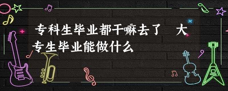 专科生毕业都干嘛去了 大专生毕业能做什么 专科生毕业都干嘛去了 大专生毕业能做什么