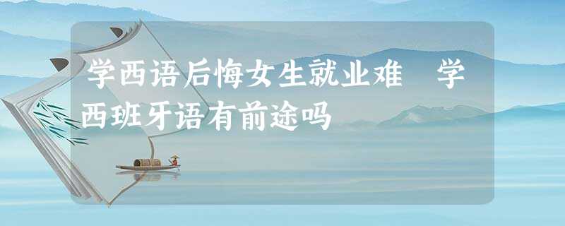 学西语后悔女生就业难 学西班牙语有前途吗 学西语后悔女生就业难 学西班牙语有前途吗
