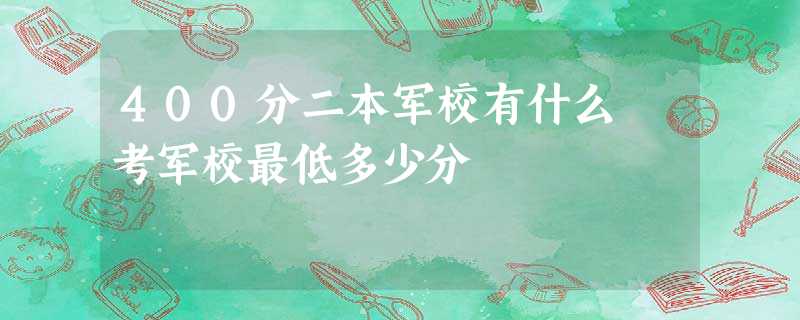 400分二本军校有什么 考军校最低多少分 400分二本军校有什么 考军校最低多少分