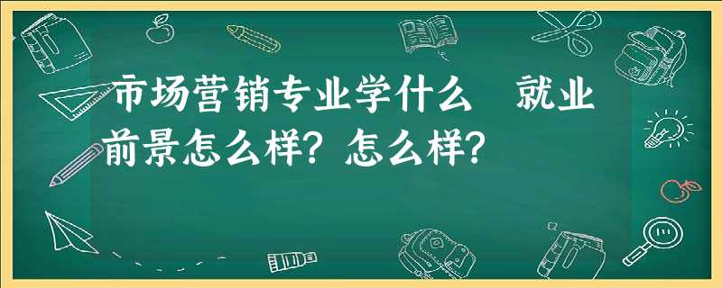 市场营销专业学什么 就业前景怎么样?怎么样? 市场营销专业学什么 就业前景怎么样?怎么样?