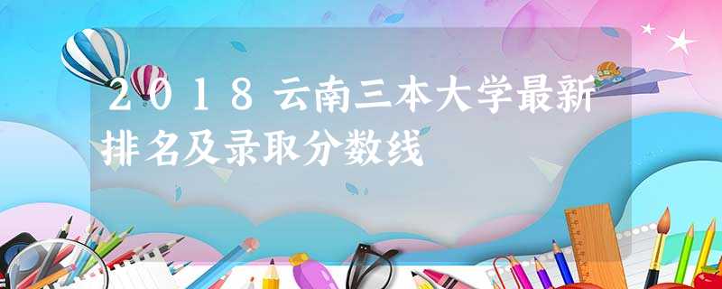 2018云南三本大学最新排名及录取分数线 2018云南三本大学最新排名及录取分数线